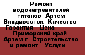 Ремонт водонагревателей титанов. Артем Владивосток. Качество. Гарантия › Цена ­ 1 000 - Приморский край, Артем г. Строительство и ремонт » Услуги   